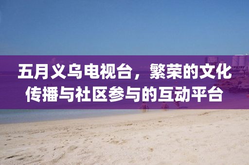 五月义乌电视台，繁荣的文化传播与社区参与的互动平台