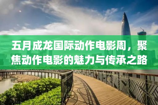 五月成龙国际动作电影周，聚焦动作电影的魅力与传承之路