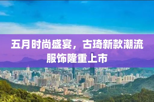 五月时尚盛宴，古琦新款潮流服饰隆重上市