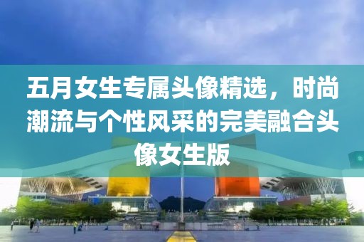 五月女生专属头像精选，时尚潮流与个性风采的完美融合头像女生版