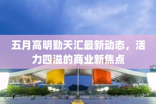 五月高明勤天汇最新动态，活力四溢的商业新焦点