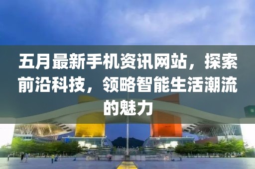 五月最新手机资讯网站，探索前沿科技，领略智能生活潮流的魅力
