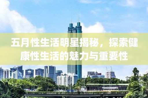 五月性生活明星揭秘，探索健康性生活的魅力与重要性