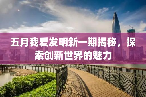 五月我爱发明新一期揭秘，探索创新世界的魅力