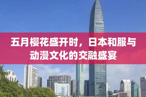 五月樱花盛开时，日本和服与动漫文化的交融盛宴