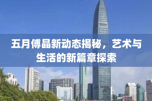 五月傅晶新动态揭秘，艺术与生活的新篇章探索