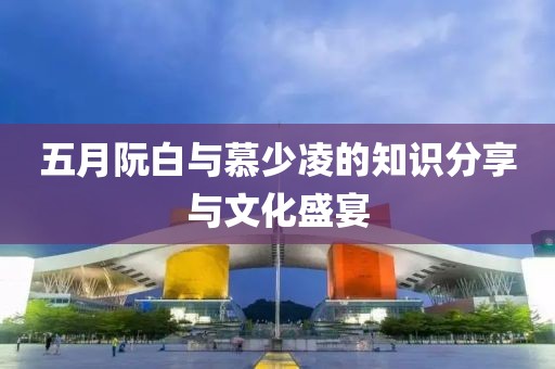 五月阮白与慕少凌的知识分享与文化盛宴