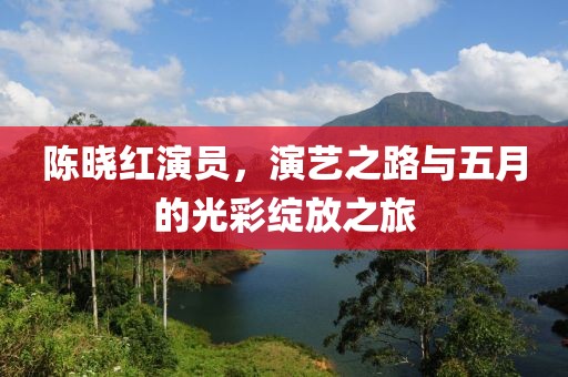 陈晓红演员，演艺之路与五月的光彩绽放之旅