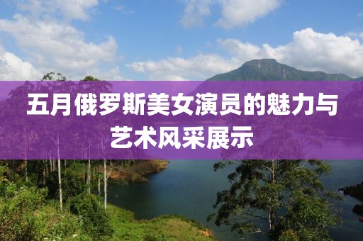 五月俄罗斯美女演员的魅力与艺术风采展示