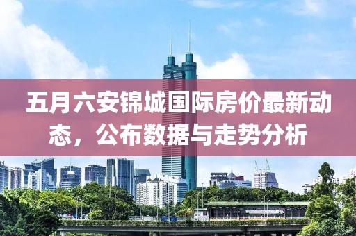 五月六安锦城国际房价最新动态，公布数据与走势分析