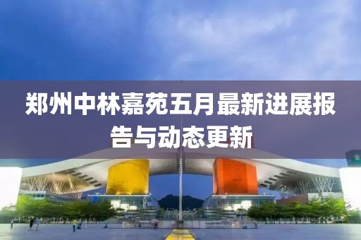 郑州中林嘉苑五月最新进展报告与动态更新