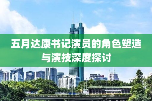 五月达康书记演员的角色塑造与演技深度探讨