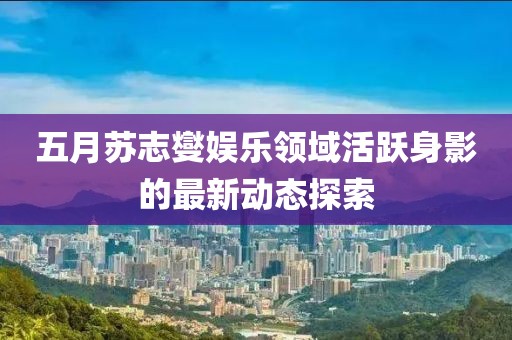 五月苏志燮娱乐领域活跃身影的最新动态探索