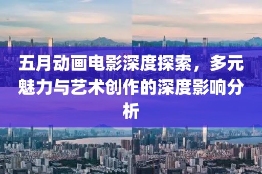 五月动画电影深度探索，多元魅力与艺术创作的深度影响分析