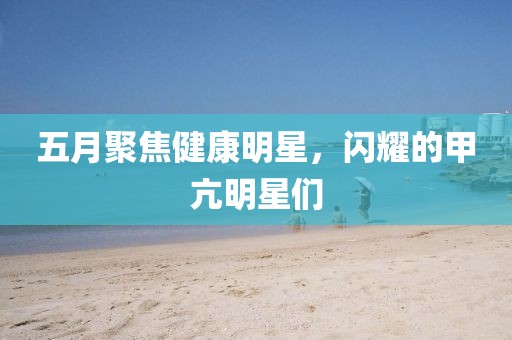 五月聚焦健康明星，闪耀的甲亢明星们