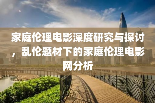 家庭伦理电影深度研究与探讨，乱伦题材下的家庭伦理电影网分析