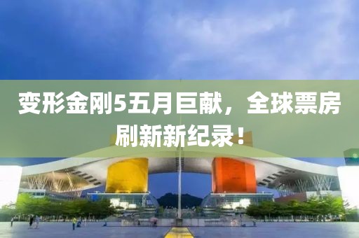 变形金刚5五月巨献，全球票房刷新新纪录！