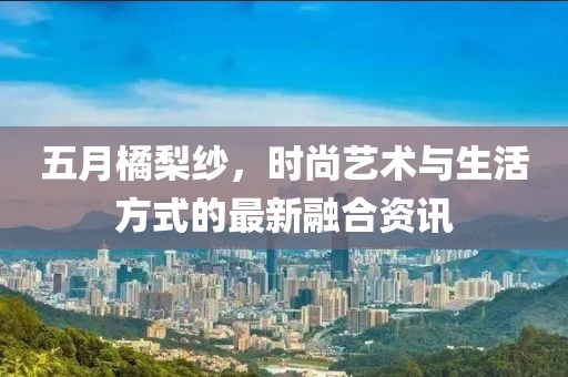 五月橘梨纱，时尚艺术与生活方式的最新融合资讯