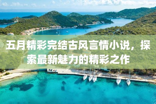 五月精彩完结古风言情小说，探索最新魅力的精彩之作