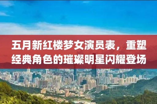 五月新红楼梦女演员表，重塑经典角色的璀璨明星闪耀登场