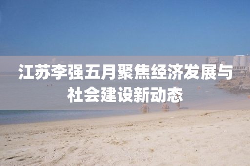 江苏李强五月聚焦经济发展与社会建设新动态