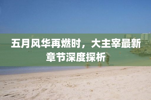 五月风华再燃时，大主宰最新章节深度探析