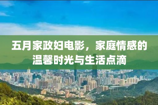 五月家政妇电影，家庭情感的温馨时光与生活点滴