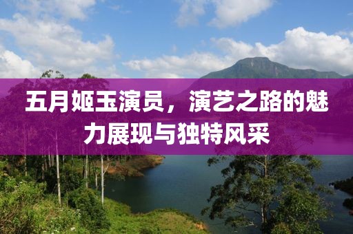 五月姬玉演员，演艺之路的魅力展现与独特风采