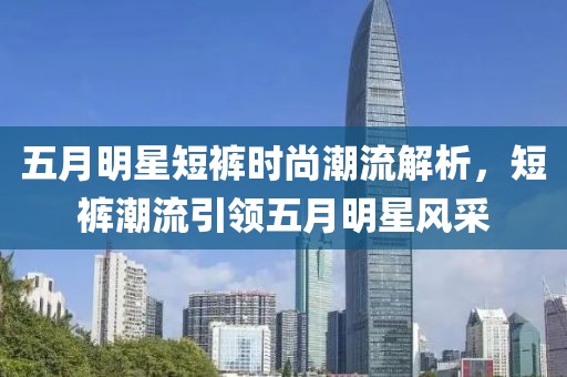 五月明星短裤时尚潮流解析，短裤潮流引领五月明星风采