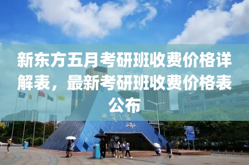 新东方五月考研班收费价格详解表，最新考研班收费价格表公布