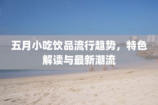 五月小吃饮品流行趋势，特色解读与最新潮流