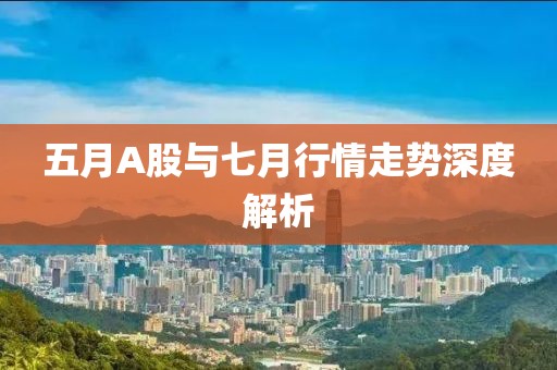 五月A股与七月行情走势深度解析