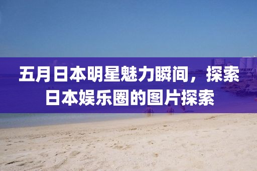 五月日本明星魅力瞬间，探索日本娱乐圈的图片探索