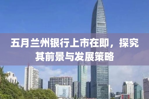 五月兰州银行上市在即，探究其前景与发展策略