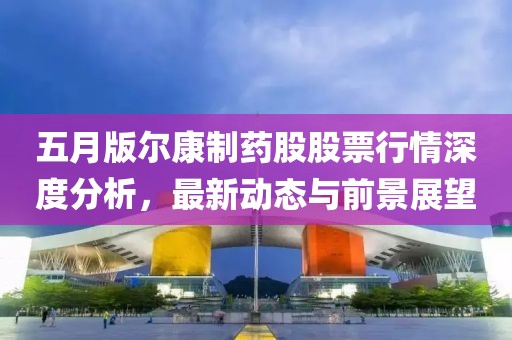 五月版尔康制药股股票行情深度分析，最新动态与前景展望