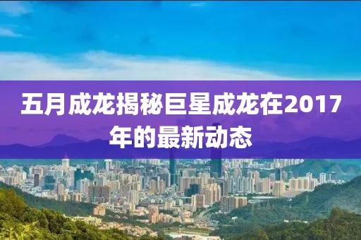 五月成龙揭秘巨星成龙在2017年的最新动态