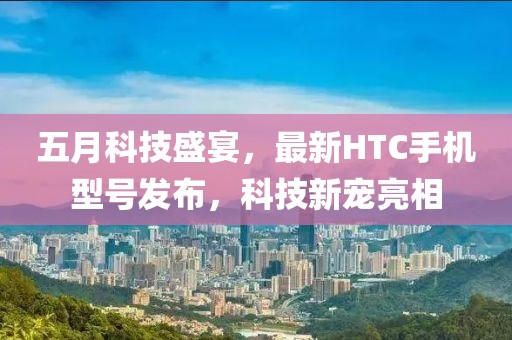 五月科技盛宴，最新HTC手机型号发布，科技新宠亮相