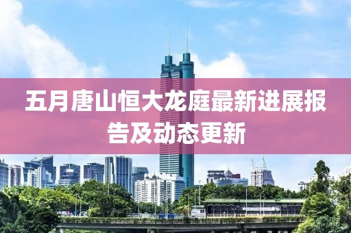 五月唐山恒大龙庭最新进展报告及动态更新