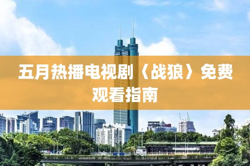 五月热播电视剧〈战狼〉免费观看指南