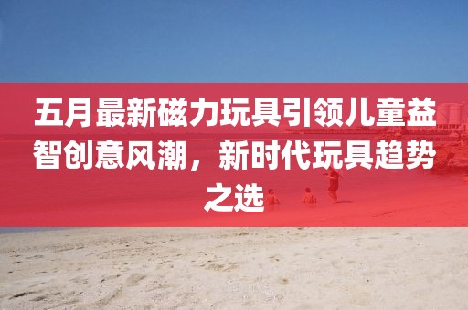 五月最新磁力玩具引领儿童益智创意风潮，新时代玩具趋势之选
