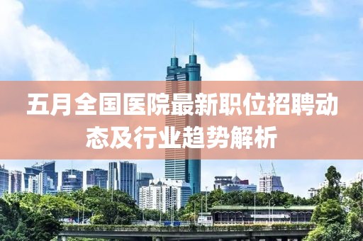 五月全国医院最新职位招聘动态及行业趋势解析