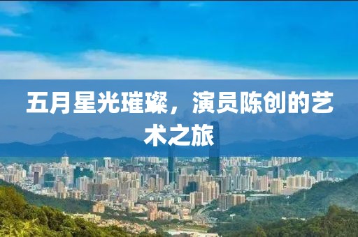 五月星光璀璨，演员陈创的艺术之旅