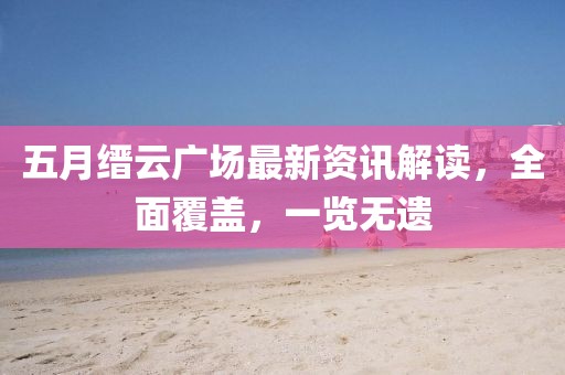 五月缙云广场最新资讯解读，全面覆盖，一览无遗