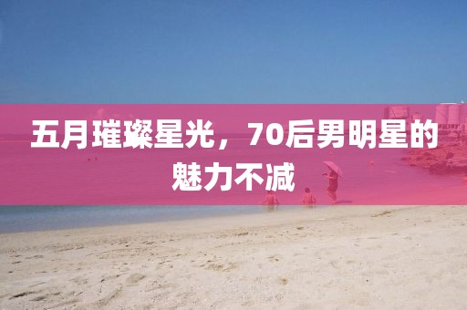 五月璀璨星光，70后男明星的魅力不减
