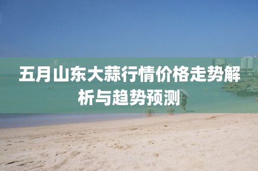 五月山东大蒜行情价格走势解析与趋势预测
