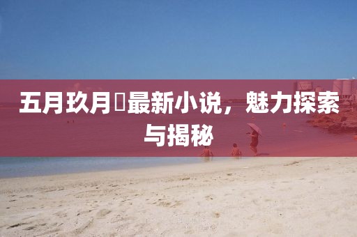 五月玖月晞最新小说，魅力探索与揭秘