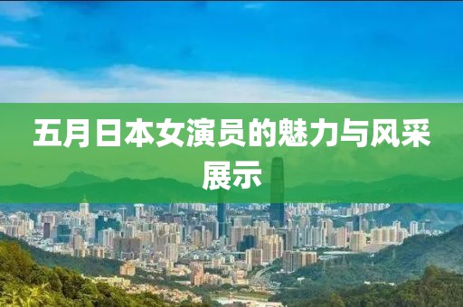 五月日本女演员的魅力与风采展示