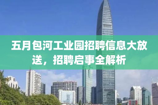 五月包河工业园招聘信息大放送，招聘启事全解析