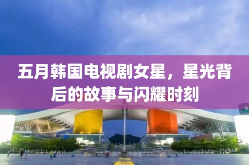 五月韩国电视剧女星，星光背后的故事与闪耀时刻