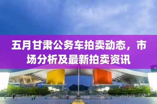 五月甘肃公务车拍卖动态，市场分析及最新拍卖资讯